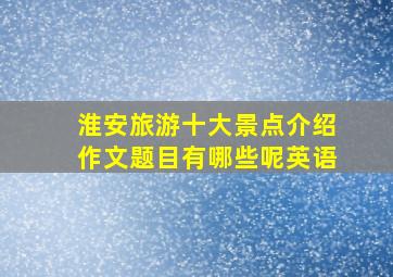 淮安旅游十大景点介绍作文题目有哪些呢英语