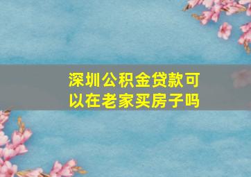 深圳公积金贷款可以在老家买房子吗