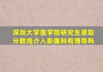 深圳大学医学院研究生录取分数线介入影像科有博导吗