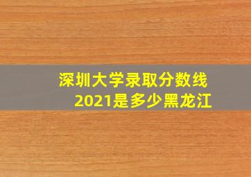 深圳大学录取分数线2021是多少黑龙江