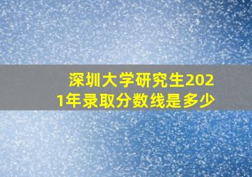 深圳大学研究生2021年录取分数线是多少