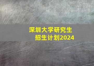 深圳大学研究生招生计划2024