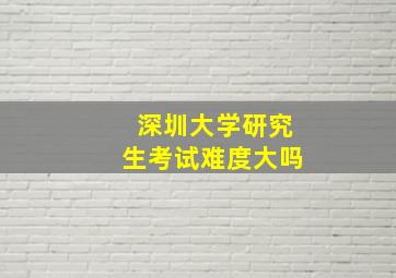 深圳大学研究生考试难度大吗