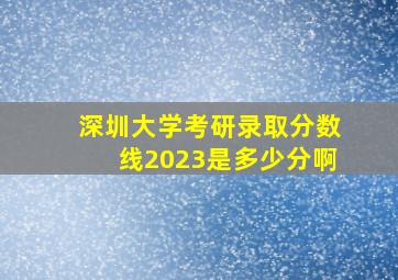 深圳大学考研录取分数线2023是多少分啊