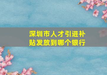 深圳市人才引进补贴发放到哪个银行