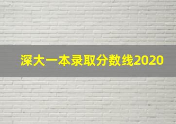 深大一本录取分数线2020