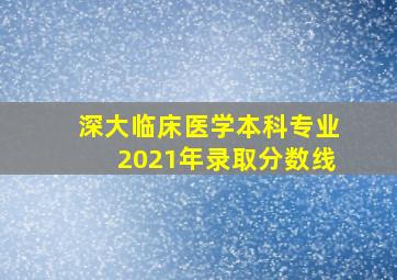 深大临床医学本科专业2021年录取分数线