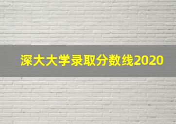 深大大学录取分数线2020