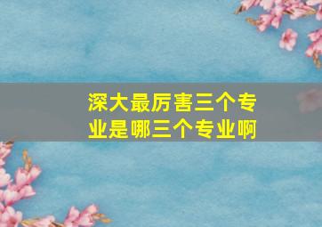 深大最厉害三个专业是哪三个专业啊