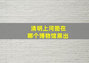 清明上河图在哪个博物馆展出