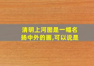 清明上河图是一幅名扬中外的画,可以说是