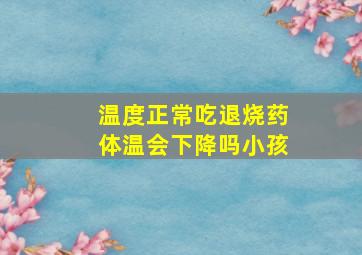 温度正常吃退烧药体温会下降吗小孩