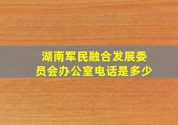 湖南军民融合发展委员会办公室电话是多少