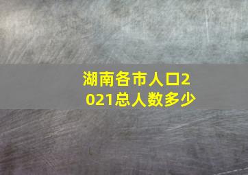 湖南各市人口2021总人数多少