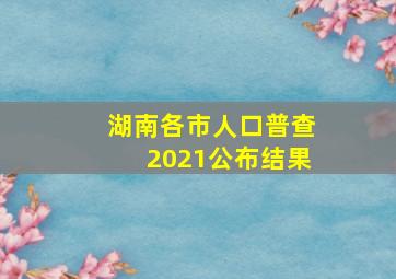 湖南各市人口普查2021公布结果