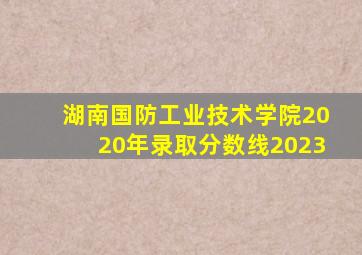 湖南国防工业技术学院2020年录取分数线2023