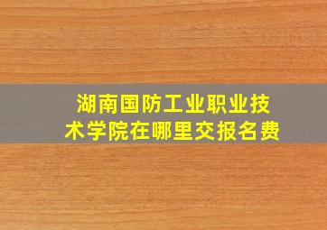 湖南国防工业职业技术学院在哪里交报名费