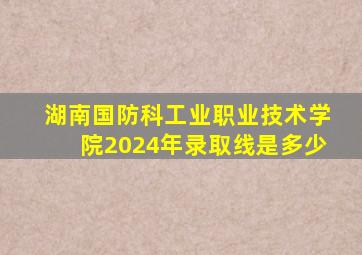 湖南国防科工业职业技术学院2024年录取线是多少