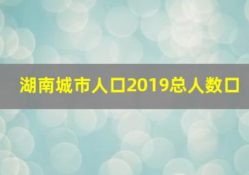 湖南城市人口2019总人数口