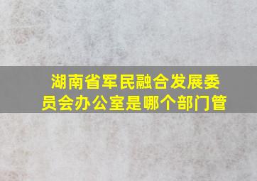 湖南省军民融合发展委员会办公室是哪个部门管