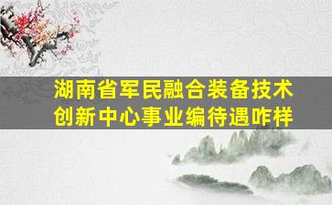 湖南省军民融合装备技术创新中心事业编待遇咋样