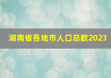 湖南省各地市人口总数2023