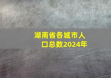 湖南省各城市人口总数2024年