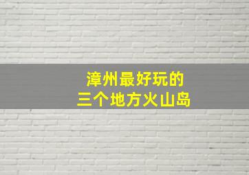 漳州最好玩的三个地方火山岛