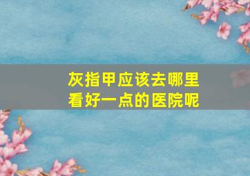 灰指甲应该去哪里看好一点的医院呢