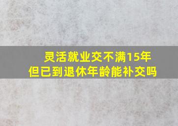 灵活就业交不满15年但已到退休年龄能补交吗