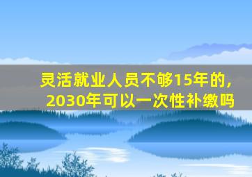 灵活就业人员不够15年的,2030年可以一次性补缴吗