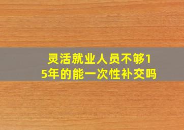 灵活就业人员不够15年的能一次性补交吗