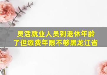 灵活就业人员到退休年龄了但缴费年限不够黑龙江省