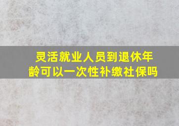 灵活就业人员到退休年龄可以一次性补缴社保吗