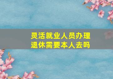 灵活就业人员办理退休需要本人去吗