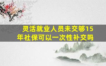 灵活就业人员未交够15年社保可以一次性补交吗