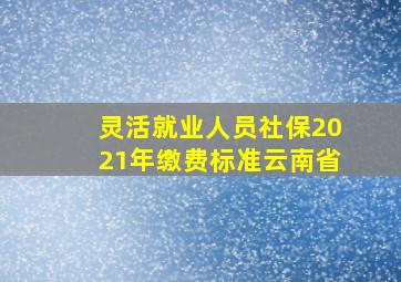 灵活就业人员社保2021年缴费标准云南省