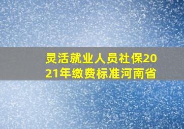 灵活就业人员社保2021年缴费标准河南省