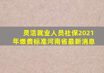 灵活就业人员社保2021年缴费标准河南省最新消息