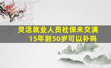 灵活就业人员社保未交满15年到50岁可以补吗