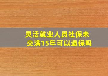 灵活就业人员社保未交满15年可以退保吗