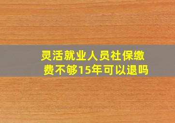 灵活就业人员社保缴费不够15年可以退吗