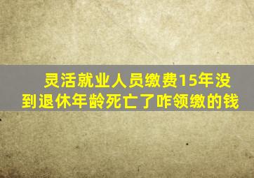 灵活就业人员缴费15年没到退休年龄死亡了咋领缴的钱