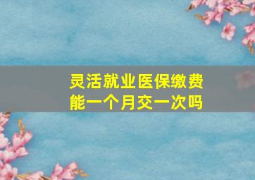 灵活就业医保缴费能一个月交一次吗