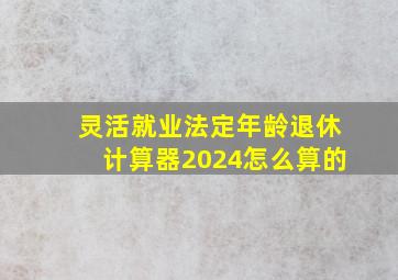 灵活就业法定年龄退休计算器2024怎么算的