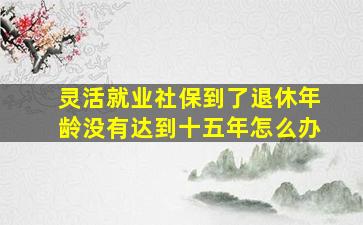 灵活就业社保到了退休年龄没有达到十五年怎么办