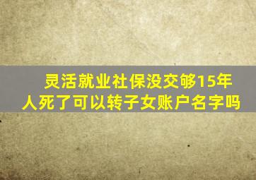 灵活就业社保没交够15年人死了可以转子女账户名字吗