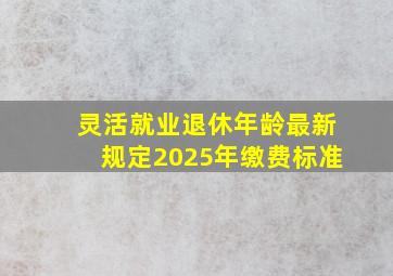 灵活就业退休年龄最新规定2025年缴费标准