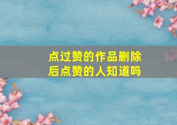 点过赞的作品删除后点赞的人知道吗