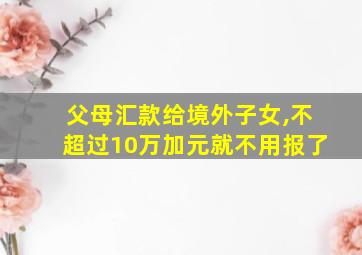 父母汇款给境外子女,不超过10万加元就不用报了